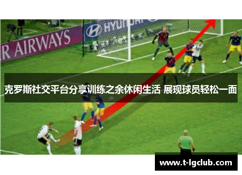 克罗斯社交平台分享训练之余休闲生活 展现球员轻松一面 克罗斯社交平台分享训练之余休闲生活 展现球员轻松一面