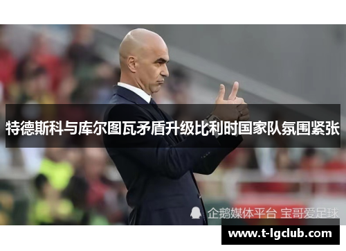 特德斯科与库尔图瓦矛盾升级比利时国家队氛围紧张