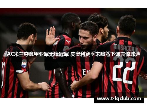 AC米兰夺意甲亚军无缘冠军 皮奥利赛季末黯然下课震惊球迷