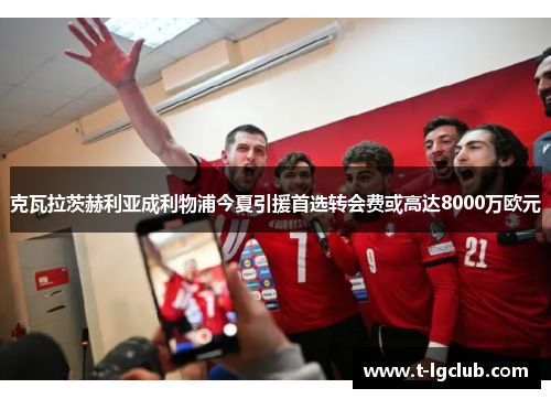 克瓦拉茨赫利亚成利物浦今夏引援首选转会费或高达8000万欧元