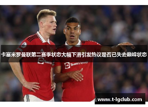 卡塞米罗曼联第二赛季状态大幅下滑引发热议是否已失去巅峰状态