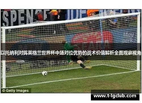 以托纳利对阵英格兰世界杯中场对位优势的战术价值解析全面观察视角 以托纳利对阵英格兰世界杯中场对位优势的战术价值解析全面观察视角
