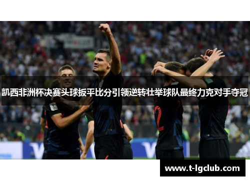 凯西非洲杯决赛头球扳平比分引领逆转壮举球队最终力克对手夺冠 凯西非洲杯决赛头球扳平比分引领逆转壮举球队最终力克对手夺冠