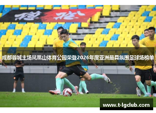 成都蓉城主场凤凰山体育公园荣登2026年度亚洲最具氛围足球场榜单 成都蓉城主场凤凰山体育公园荣登2026年度亚洲最具氛围足球场榜单